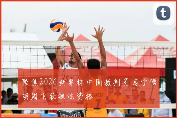 聚焦2026世界杯中国裁判员马宁傅明周飞获执法资格