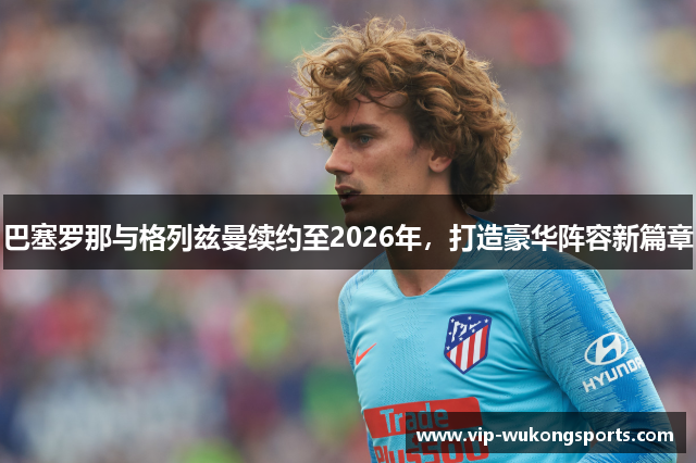 巴塞罗那与格列兹曼续约至2026年，打造豪华阵容新篇章