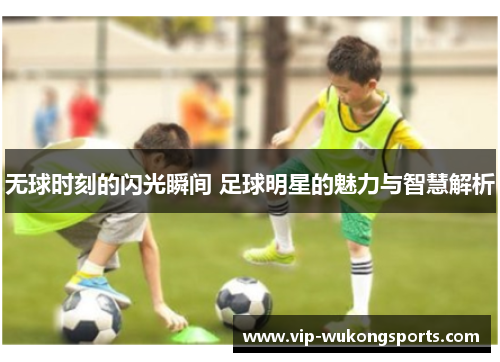 无球时刻的闪光瞬间 足球明星的魅力与智慧解析