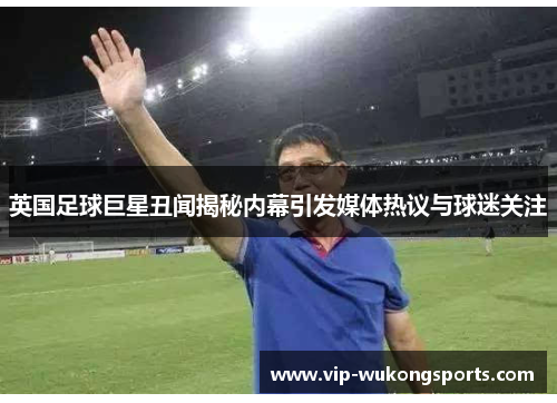 英国足球巨星丑闻揭秘内幕引发媒体热议与球迷关注