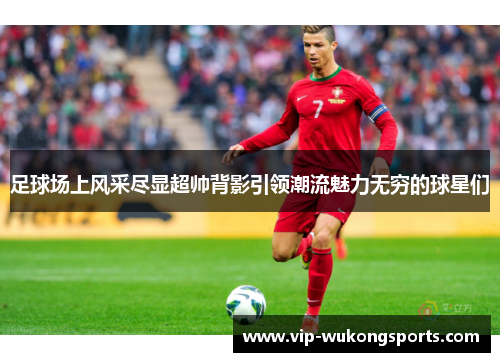 足球场上风采尽显超帅背影引领潮流魅力无穷的球星们