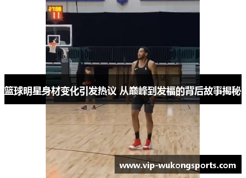 篮球明星身材变化引发热议 从巅峰到发福的背后故事揭秘