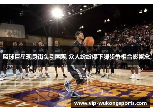 篮球巨星现身街头引围观 众人纷纷停下脚步争相合影留念